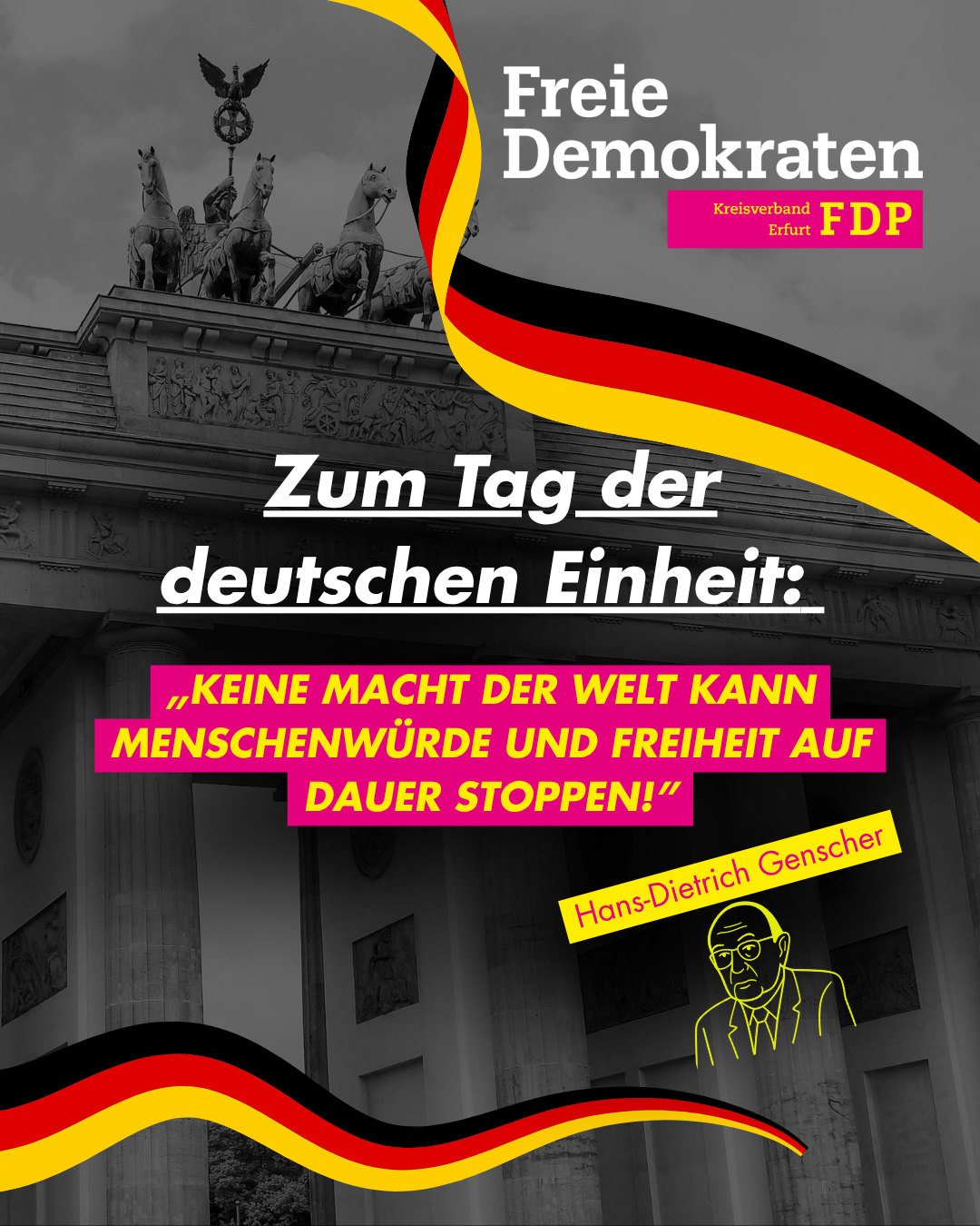 Grafik zum Tag der Deutschen Einheit des FDP-Kreisverbands Erfurt. Im Hintergrund ist das Brandenburger Tor in Schwarz-Weiß zu sehen, darüber eine geschwungene Deutschlandflagge. In der Mitte steht der Text „Zum Tag der deutschen Einheit: ‚Keine Macht der Welt kann Menschenwürde und Freiheit auf Dauer stoppen!‘“ in gelber Schrift auf pinkem Hintergrund. Unten rechts ist eine gelbe Strichzeichnung von Hans-Dietrich Genscher mit seiner Namensunterschrift. Oben rechts das Logo des KV Erfurt